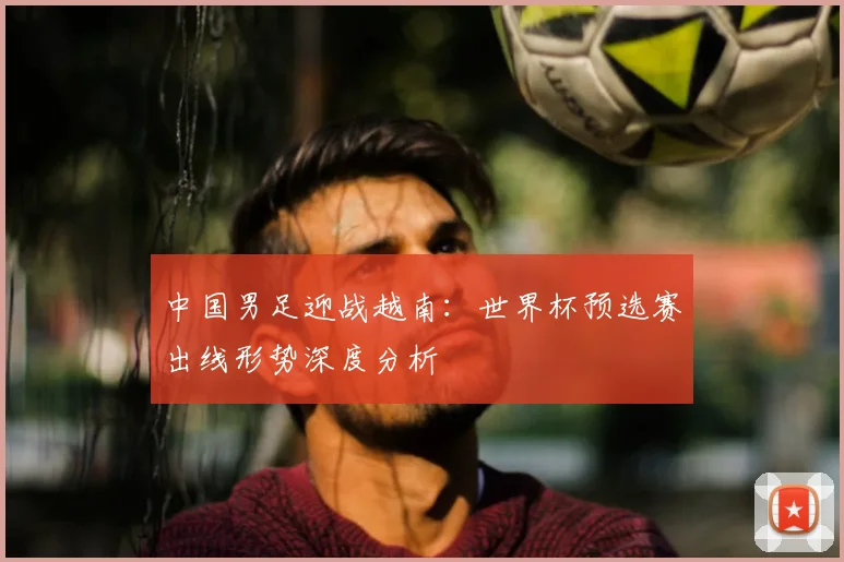 中国男足迎战越南：世界杯预选赛出线形势深度分析