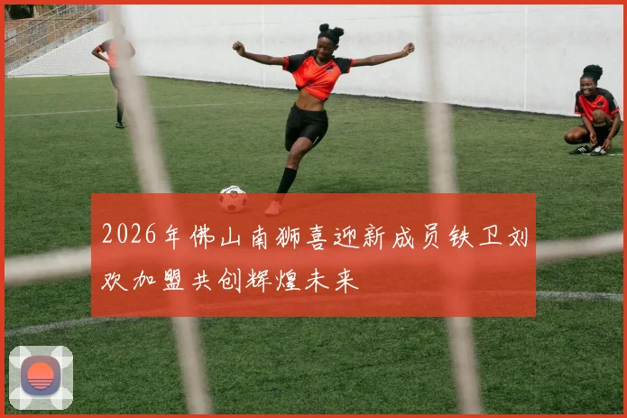 2026年佛山南狮喜迎新成员铁卫刘欢加盟共创辉煌未来