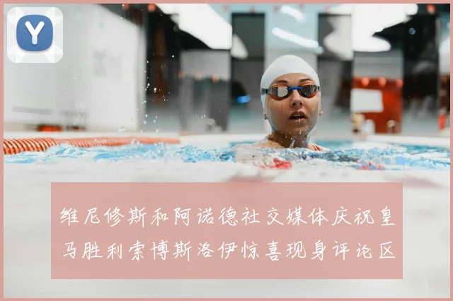 维尼修斯和阿诺德社交媒体庆祝皇马胜利索博斯洛伊惊喜现身评论区互动