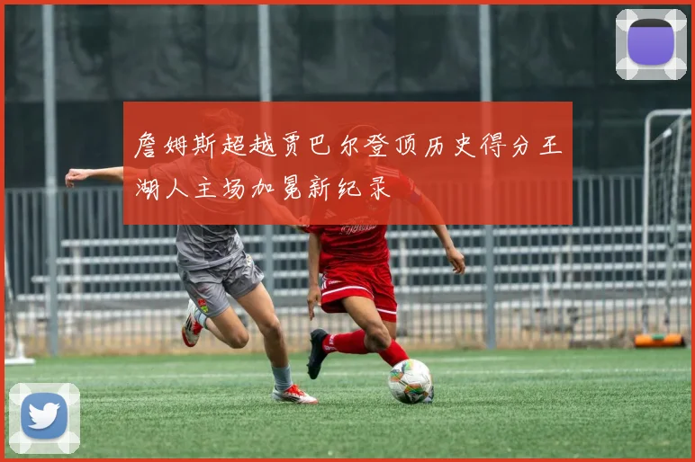 詹姆斯超越贾巴尔登顶历史得分王湖人主场加冕新纪录