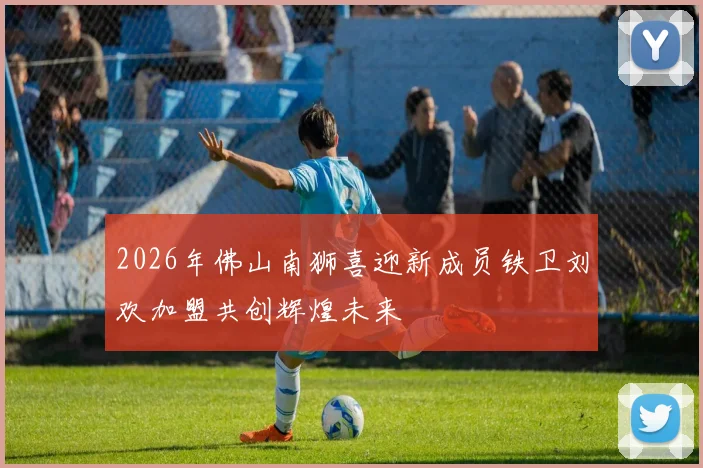 2026年佛山南狮喜迎新成员铁卫刘欢加盟共创辉煌未来