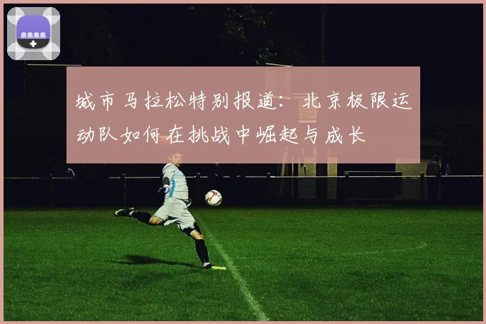 城市马拉松特别报道：北京极限运动队如何在挑战中崛起与成长