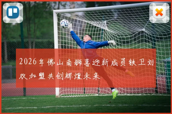 2026年佛山南狮喜迎新成员铁卫刘欢加盟共创辉煌未来