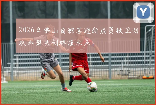 2026年佛山南狮喜迎新成员铁卫刘欢加盟共创辉煌未来