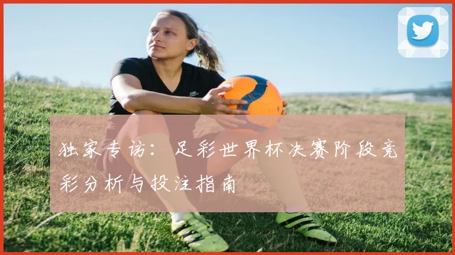 独家专访：足彩世界杯决赛阶段竞彩分析与投注指南