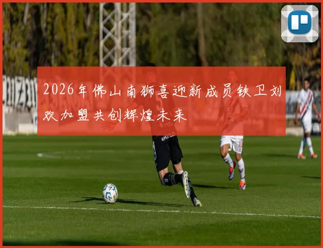 2026年佛山南狮喜迎新成员铁卫刘欢加盟共创辉煌未来