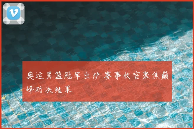 奥运男篮冠军出炉 赛事收官聚焦巅峰对决结果